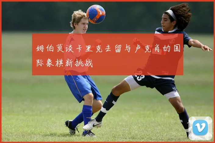 姆伯莫谈卡里克去留与卢克肖的国际象棋新挑战