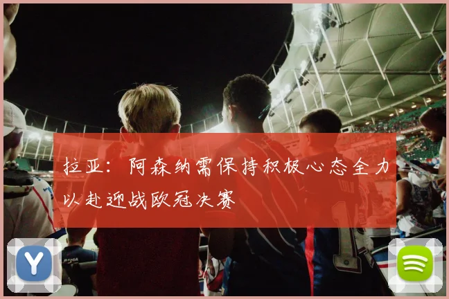 拉亚：阿森纳需保持积极心态全力以赴迎战欧冠决赛