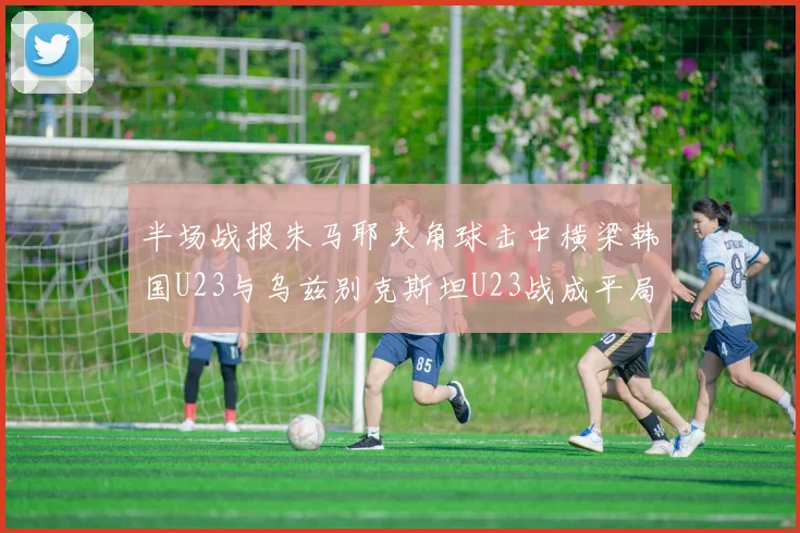 半场战报朱马耶夫角球击中横梁韩国U23与乌兹别克斯坦U23战成平局