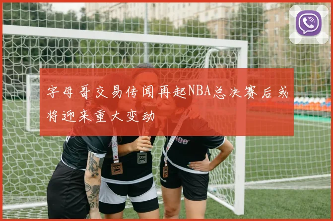 字母哥交易传闻再起NBA总决赛后或将迎来重大变动
