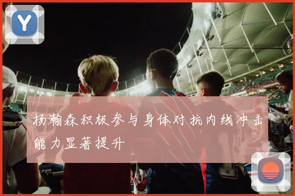 杨瀚森积极参与身体对抗内线冲击能力显著提升