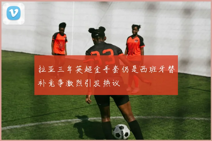 拉亚三年英超金手套仍是西班牙替补竞争激烈引发热议