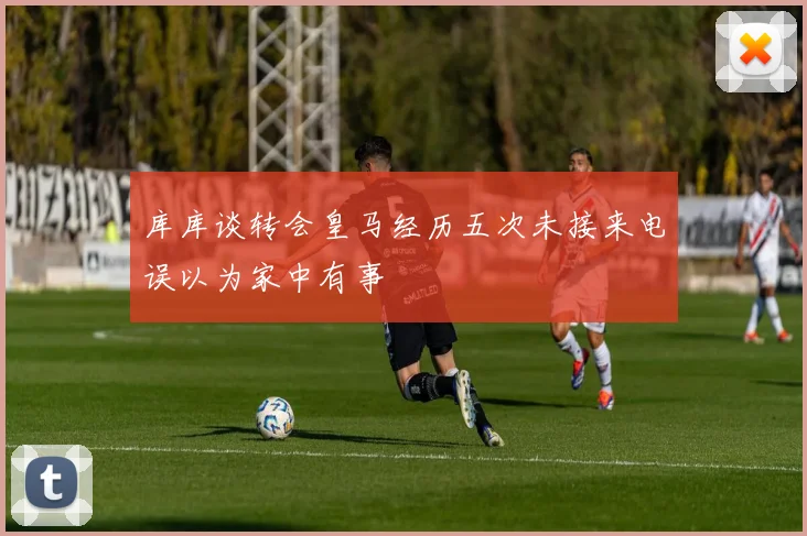 库库谈转会皇马经历五次未接来电误以为家中有事