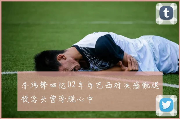 李玮锋回忆02年与巴西对决感慨退役念头曾浮现心中