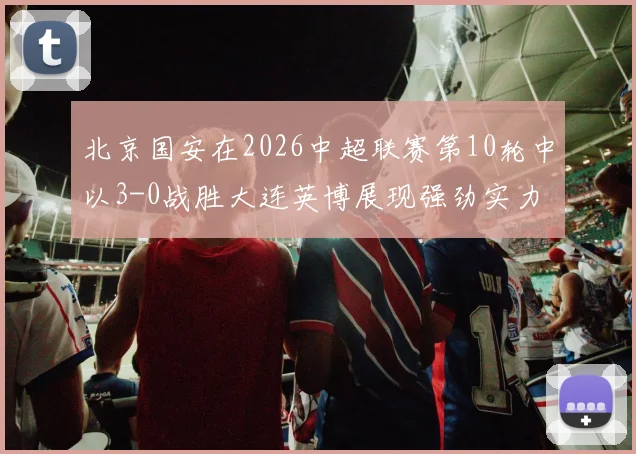 北京国安在2026中超联赛第10轮中以3-0战胜大连英博展现强劲实力