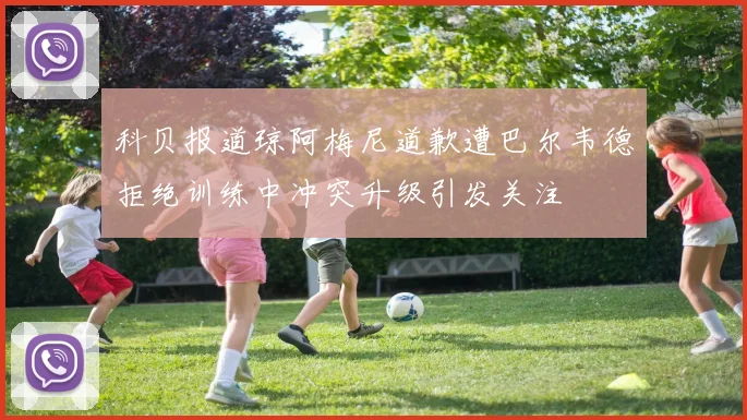科贝报道琼阿梅尼道歉遭巴尔韦德拒绝训练中冲突升级引发关注