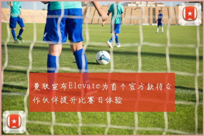 曼联宣布Elevate为首个官方款待合作伙伴提升比赛日体验