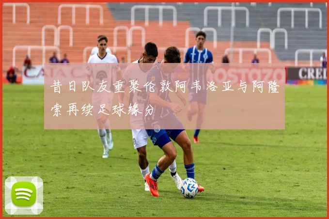 昔日队友重聚伦敦阿韦洛亚与阿隆索再续足球缘分