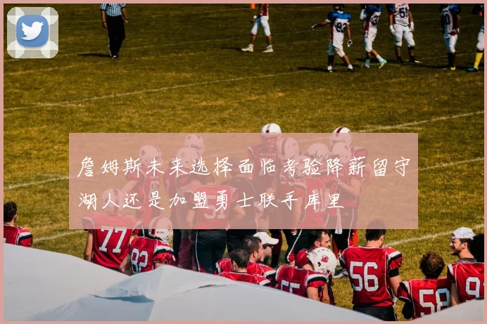 詹姆斯未来选择面临考验降薪留守湖人还是加盟勇士联手库里