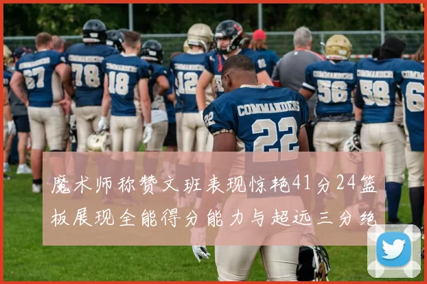 魔术师称赞文班表现惊艳41分24篮板展现全能得分能力与超远三分绝技