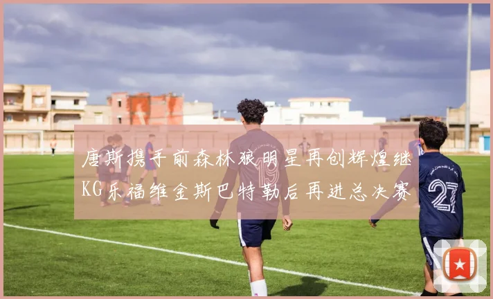 唐斯携手前森林狼明星再创辉煌继KG乐福维金斯巴特勒后再进总决赛