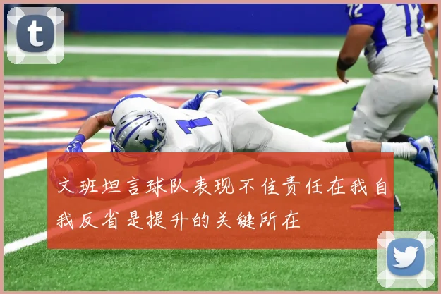 文班坦言球队表现不佳责任在我自我反省是提升的关键所在