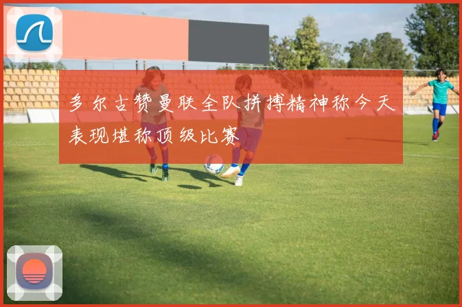 多尔古赞曼联全队拼搏精神称今天表现堪称顶级比赛