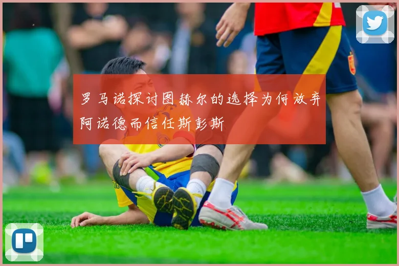 罗马诺探讨图赫尔的选择为何放弃阿诺德而信任斯彭斯