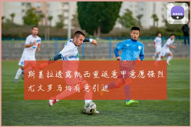 斯基拉透露凯西重返意甲意愿强烈尤文罗马均有意引进