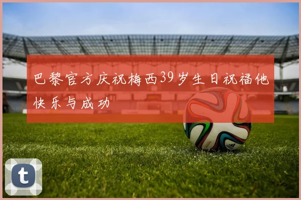巴黎官方庆祝梅西39岁生日祝福他快乐与成功