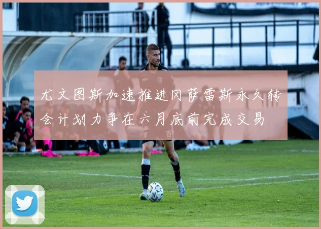 尤文图斯加速推进冈萨雷斯永久转会计划力争在六月底前完成交易