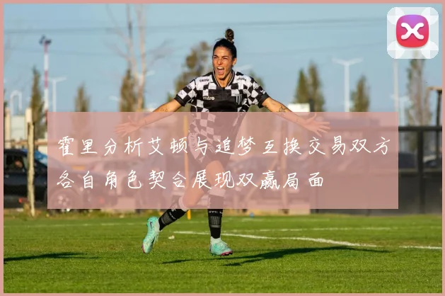 霍里分析艾顿与追梦互换交易双方各自角色契合展现双赢局面