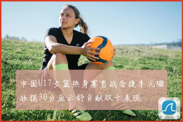 中国U17女篮热身赛首战告捷李沅珊独揽30分庞云舒贡献双十表现