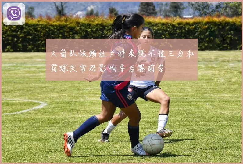 火箭队依赖杜兰特表现不佳三分和罚球失常恐影响季后赛前景