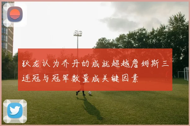 狄龙认为乔丹的成就超越詹姆斯三连冠与冠军数量成关键因素