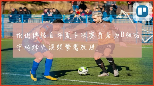 伦德博格自评夏季联赛首秀为B级防守轮转失误频繁需改进