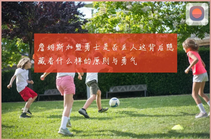 詹姆斯加盟勇士是否丢人这背后隐藏着什么样的原则与勇气