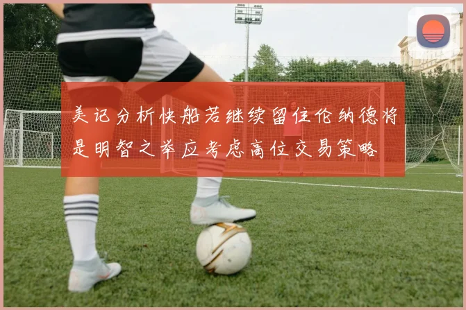 美记分析快船若继续留住伦纳德将是明智之举应考虑高位交易策略