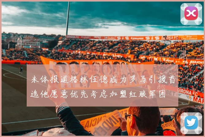 米体报道格林伍德成为罗马引援首选他愿意优先考虑加盟红狼军团