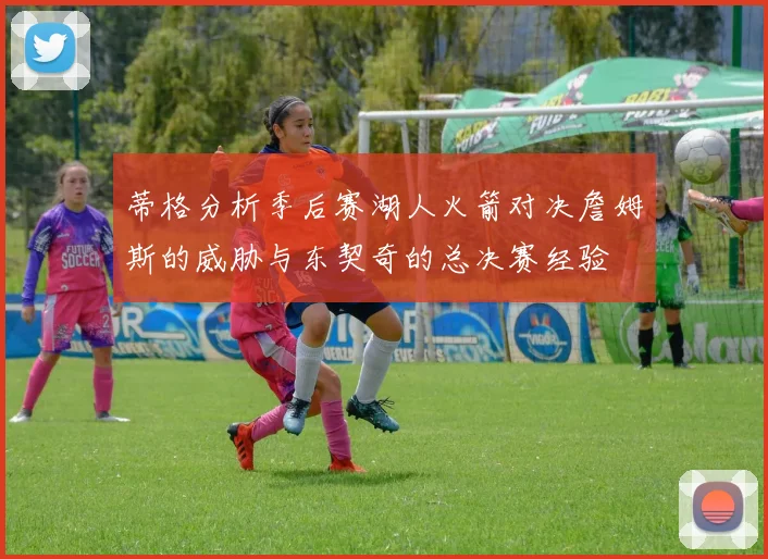 蒂格分析季后赛湖人火箭对决詹姆斯的威胁与东契奇的总决赛经验