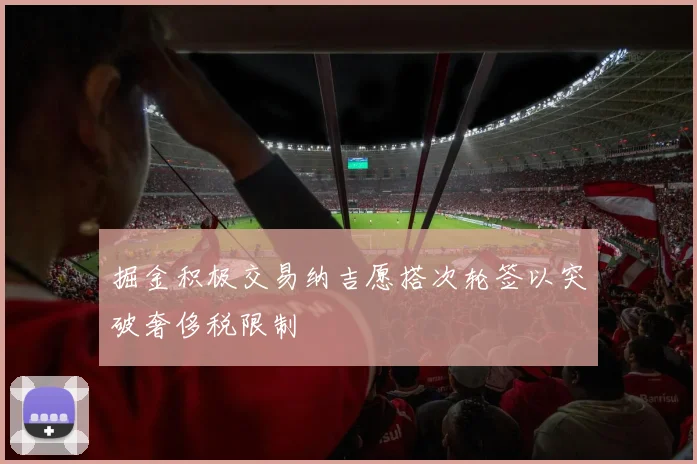 掘金积极交易纳吉愿搭次轮签以突破奢侈税限制